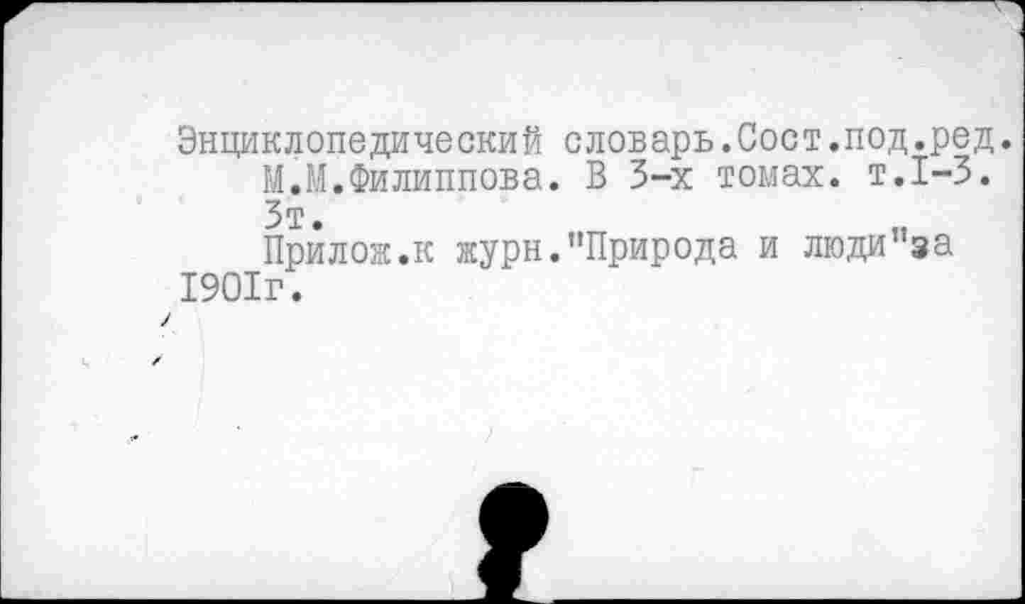 ﻿Энциклопедический словарь.Сост.под.ред.
МЛ.Филиппова. В 3-х томах, т.1-3.
Зт.
Прилож.к журн.’’Природа и люди”за 1901г.